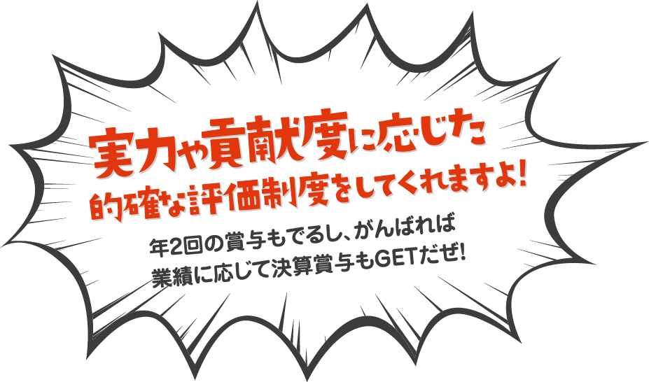 実力や貢献度に応じた的確な評価制度をしてくれますよ！年2回の賞与もでるし、がんばれば 業績に応じて決算賞与もGETだぜ！