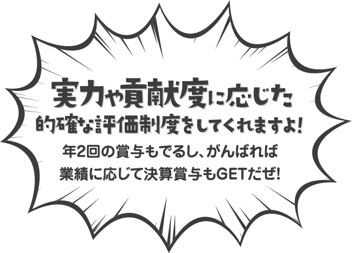 実力や貢献度に応じた的確な評価制度をしてくれますよ！年2回の賞与もでるし、がんばれば 業績に応じて決算賞与もGETだぜ！