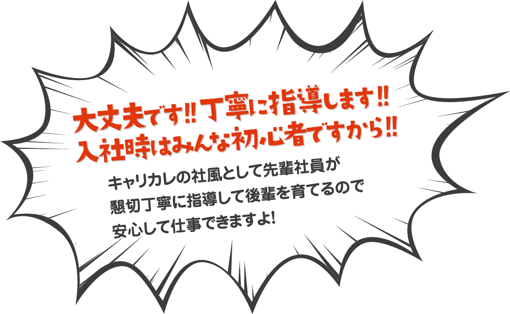 大丈夫です！！丁寧に指導します！！入社時はみんな初心者ですから！！キャリカレの社風として先輩社員が懇切丁寧に指導して後輩を育てるので安心して仕事できますよ！