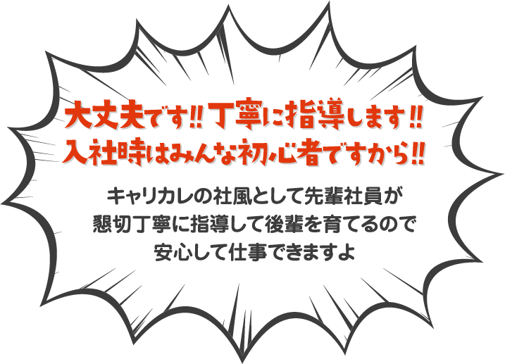 大丈夫です！！丁寧に指導します！！入社時はみんな初心者ですから！！キャリカレの社風として先輩社員が懇切丁寧に指導して後輩を育てるので安心して仕事できますよ！